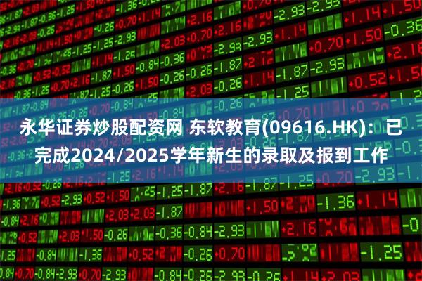 永华证券炒股配资网 东软教育(09616.HK)：已完成2024/2025学年新生的录取及报到工作