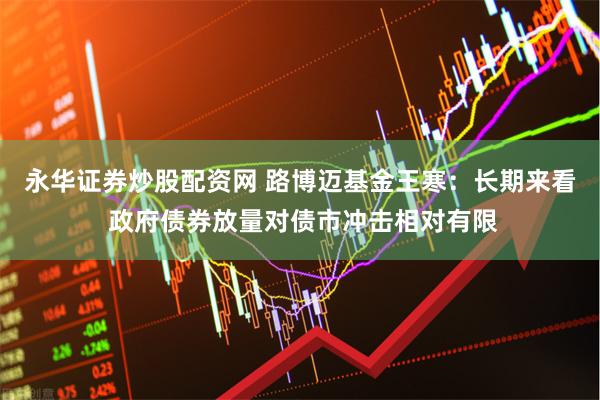 永华证券炒股配资网 路博迈基金王寒：长期来看 政府债券放量对债市冲击相对有限