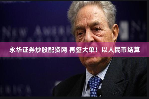永华证券炒股配资网 再签大单！以人民币结算