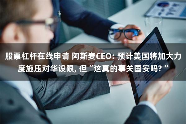 股票杠杆在线申请 阿斯麦CEO: 预计美国将加大力度施压对华设限, 但“这真的事关国安吗? ”