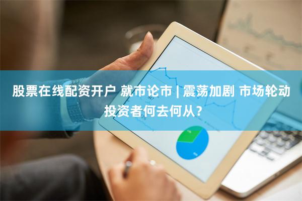 股票在线配资开户 就市论市 | 震荡加剧 市场轮动 投资者何去何从？