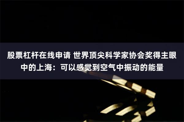 股票杠杆在线申请 世界顶尖科学家协会奖得主眼中的上海：可以感觉到空气中振动的能量