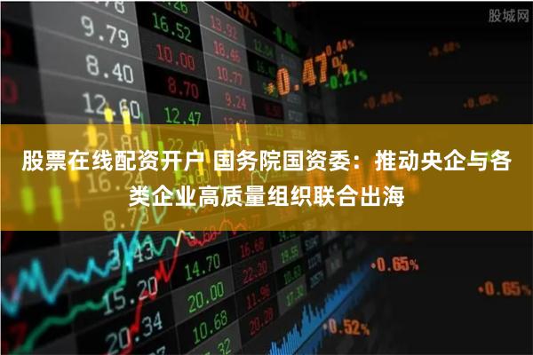 股票在线配资开户 国务院国资委：推动央企与各类企业高质量组织联合出海