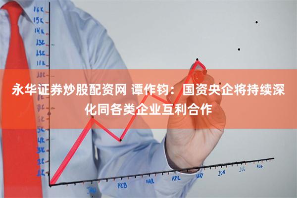 永华证券炒股配资网 谭作钧：国资央企将持续深化同各类企业互利合作
