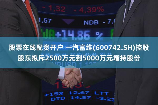 股票在线配资开户 一汽富维(600742.SH)控股股东拟斥2500万元到5000万元增持股份