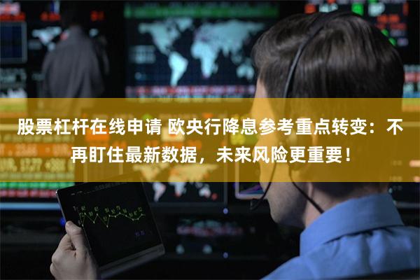 股票杠杆在线申请 欧央行降息参考重点转变：不再盯住最新数据，未来风险更重要！