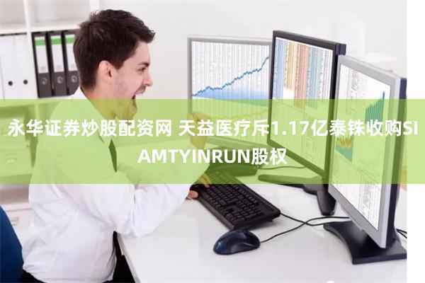 永华证券炒股配资网 天益医疗斥1.17亿泰铢收购SIAMTYINRUN股权