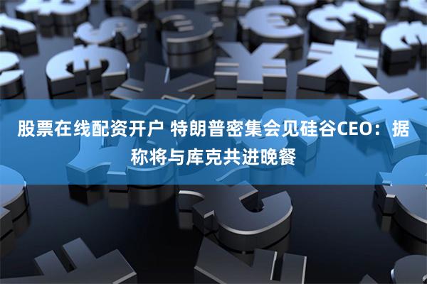 股票在线配资开户 特朗普密集会见硅谷CEO：据称将与库克共进晚餐