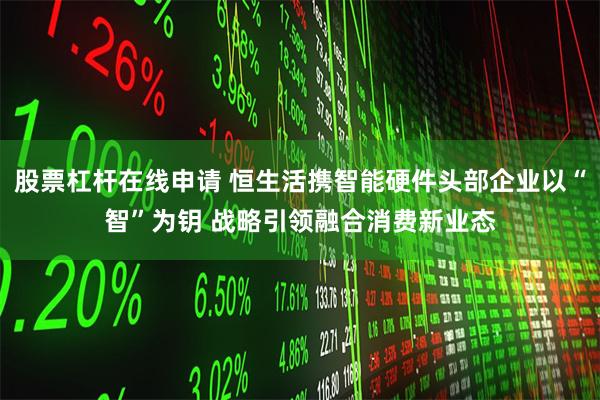 股票杠杆在线申请 恒生活携智能硬件头部企业以“智”为钥 战略引领融合消费新业态