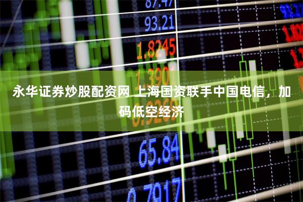永华证券炒股配资网 上海国资联手中国电信，加码低空经济