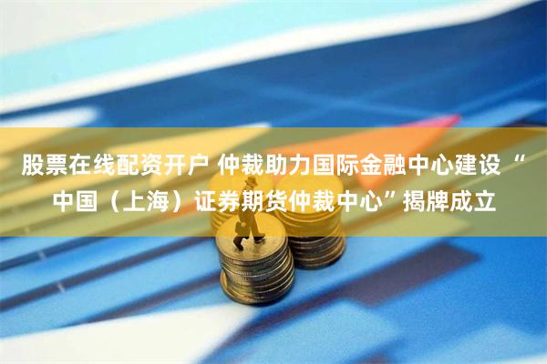 股票在线配资开户 仲裁助力国际金融中心建设 “中国（上海）证券期货仲裁中心”揭牌成立
