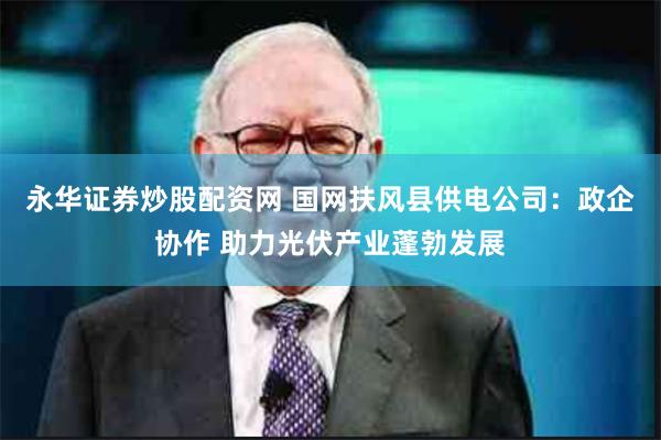 永华证券炒股配资网 国网扶风县供电公司：政企协作 助力光伏产业蓬勃发展
