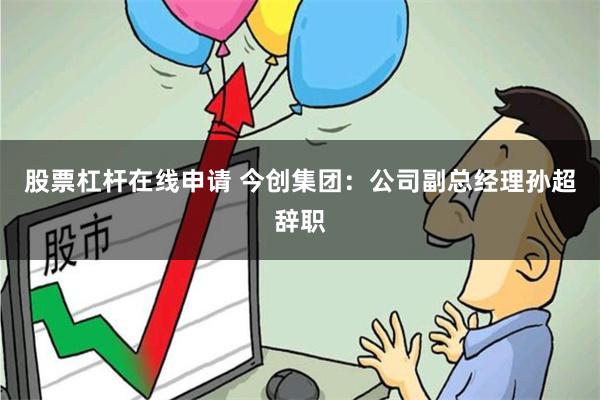 股票杠杆在线申请 今创集团：公司副总经理孙超辞职