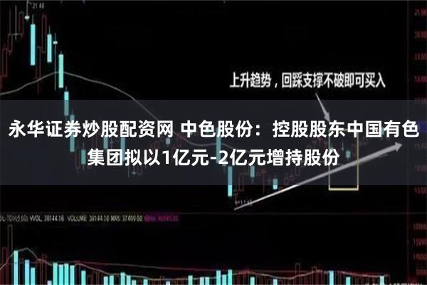 永华证券炒股配资网 中色股份：控股股东中国有色集团拟以1亿元-2亿元增持股份