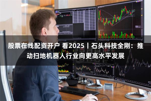 股票在线配资开户 看2025丨石头科技全刚：推动扫地机器人行业向更高水平发展