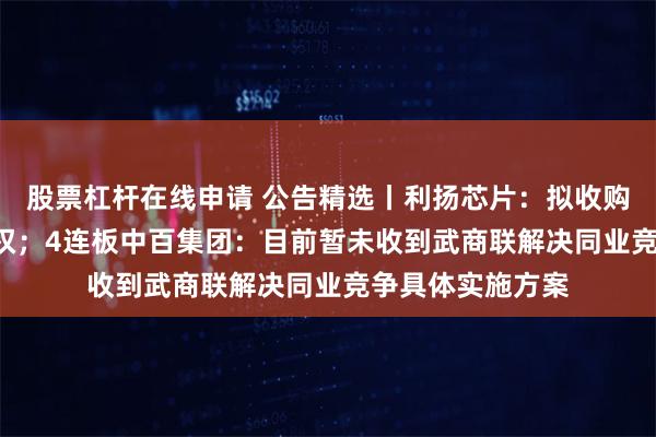 股票杠杆在线申请 公告精选丨利扬芯片：拟收购国芯微100%股权；4连板中百集团：目前暂未收到武商联解决同业竞争具体实施方案