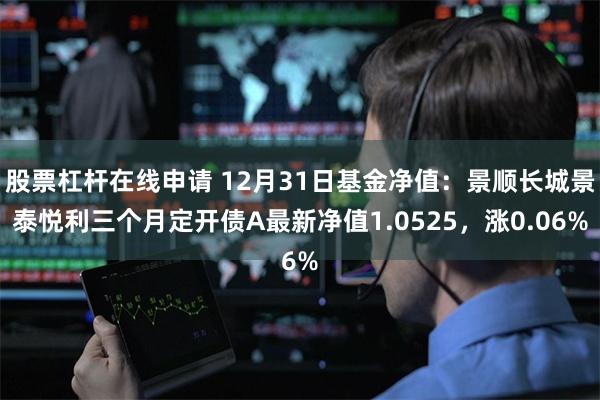 股票杠杆在线申请 12月31日基金净值：景顺长城景泰悦利三个月定开债A最新净值1.0525，涨0.06%
