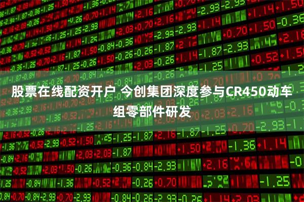 股票在线配资开户 今创集团深度参与CR450动车组零部件研发