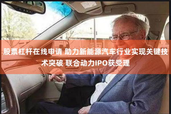 股票杠杆在线申请 助力新能源汽车行业实现关键技术突破 联合动力IPO获受理