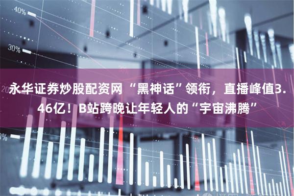 永华证券炒股配资网 “黑神话”领衔，直播峰值3.46亿！B站跨晚让年轻人的“宇宙沸腾”