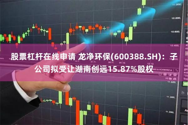 股票杠杆在线申请 龙净环保(600388.SH)：子公司拟受让湖南创远15.87%股权