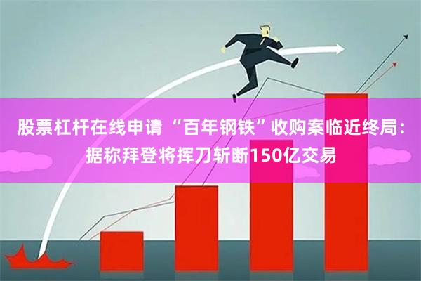 股票杠杆在线申请 “百年钢铁”收购案临近终局：据称拜登将挥刀斩断150亿交易