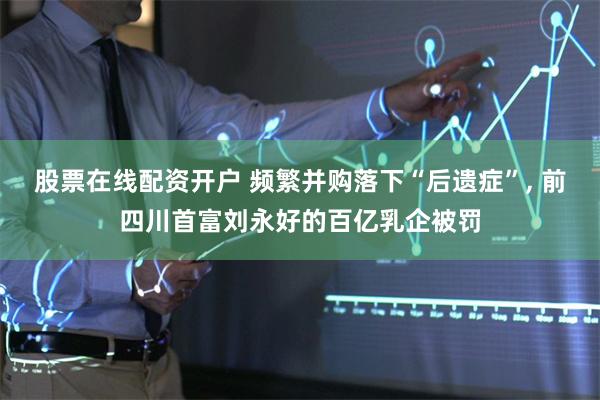 股票在线配资开户 频繁并购落下“后遗症”, 前四川首富刘永好的百亿乳企被罚