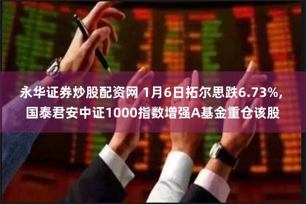 永华证券炒股配资网 1月6日拓尔思跌6.73%, 国泰君安中证1000指数增强A基金重仓该股