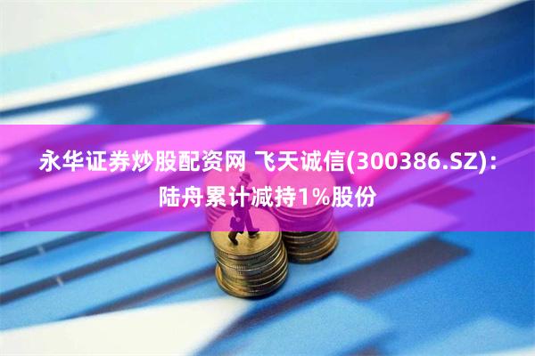 永华证券炒股配资网 飞天诚信(300386.SZ)：陆舟累计减持1%股份